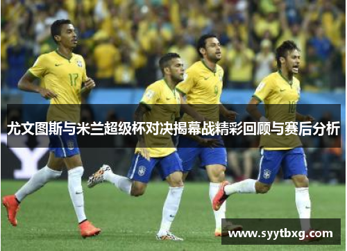 尤文图斯与米兰超级杯对决揭幕战精彩回顾与赛后分析