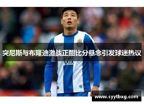 突尼斯与布隆迪激战正酣比分悬念引发球迷热议