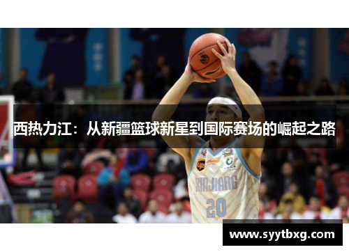 西热力江：从新疆篮球新星到国际赛场的崛起之路